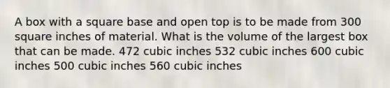 A box with a square base and open top is to be made from 300 square inches of material. What is the volume of the largest box that can be made. 472 cubic inches 532 cubic inches 600 cubic inches 500 cubic inches 560 cubic inches