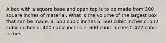 A box with a square base and open top is to be made from 300 square inches of material. What is the volume of the largest box that can be made. a. 500 cubic inches b. 560 cubic inches c. 532 cubic inches d. 400 cubic inches e. 600 cubic inches f. 472 cubic inches