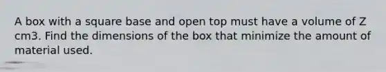 A box with a square base and open top must have a volume of Z cm3. Find the dimensions of the box that minimize the amount of material used.