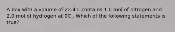 A box with a volume of 22.4 L contains 1.0 mol of nitrogen and 2.0 mol of hydrogen at 0C . Which of the following statements is true?