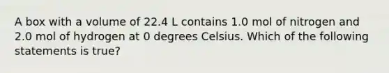 A box with a volume of 22.4 L contains 1.0 mol of nitrogen and 2.0 mol of hydrogen at 0 degrees Celsius. Which of the following statements is true?