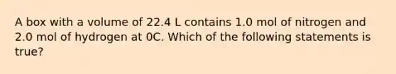 A box with a volume of 22.4 L contains 1.0 mol of nitrogen and 2.0 mol of hydrogen at 0C. Which of the following statements is true?