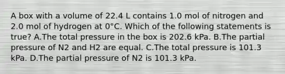 A box with a volume of 22.4 L contains 1.0 mol of nitrogen and 2.0 mol of hydrogen at 0°C. Which of the following statements is true? A.The total pressure in the box is 202.6 kPa. B.The partial pressure of N2 and H2 are equal. C.The total pressure is 101.3 kPa. D.The partial pressure of N2 is 101.3 kPa.