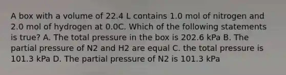 A box with a volume of 22.4 L contains 1.0 mol of nitrogen and 2.0 mol of hydrogen at 0.0C. Which of the following statements is true? A. The total pressure in the box is 202.6 kPa B. The partial pressure of N2 and H2 are equal C. the total pressure is 101.3 kPa D. The partial pressure of N2 is 101.3 kPa