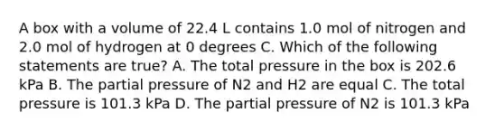 A box with a volume of 22.4 L contains 1.0 mol of nitrogen and 2.0 mol of hydrogen at 0 degrees C. Which of the following statements are true? A. The total pressure in the box is 202.6 kPa B. The partial pressure of N2 and H2 are equal C. The total pressure is 101.3 kPa D. The partial pressure of N2 is 101.3 kPa