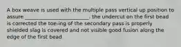 A box weave is used with the multiple pass vertical up position to assure _________________________. the undercut on the first bead is corrected the toe-ing of the secondary pass is properly shielded slag is covered and not visible good fusion along the edge of the first bead