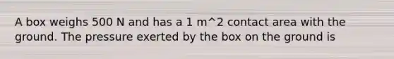 A box weighs 500 N and has a 1 m^2 contact area with the ground. The pressure exerted by the box on the ground is