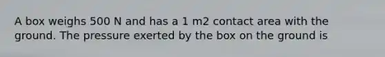 A box weighs 500 N and has a 1 m2 contact area with the ground. The pressure exerted by the box on the ground is