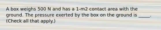 A box weighs 500 N and has a 1-m2 contact area with the ground. The pressure exerted by the box on the ground is _____. (Check all that apply.)