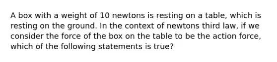 A box with a weight of 10 newtons is resting on a table, which is resting on the ground. In the context of newtons third law, if we consider the force of the box on the table to be the action force, which of the following statements is true?