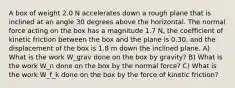 A box of weight 2.0 N accelerates down a rough plane that is inclined at an angle 30 degrees above the horizontal. The normal force acting on the box has a magnitude 1.7 N, the coefficient of kinetic friction between the box and the plane is 0.30, and the displacement of the box is 1.8 m down the inclined plane. A) What is the work W_grav done on the box by gravity? B) What is the work W_n done on the box by the normal force? C) What is the work W_f_k done on the box by the force of kinetic friction?