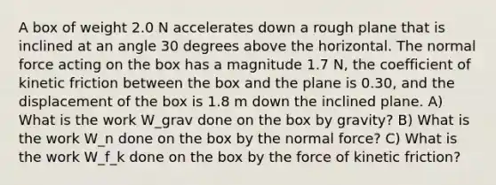 A box of weight 2.0 N accelerates down a rough plane that is inclined at an angle 30 degrees above the horizontal. The normal force acting on the box has a magnitude 1.7 N, the coefficient of kinetic friction between the box and the plane is 0.30, and the displacement of the box is 1.8 m down the inclined plane. A) What is the work W_grav done on the box by gravity? B) What is the work W_n done on the box by the normal force? C) What is the work W_f_k done on the box by the force of kinetic friction?