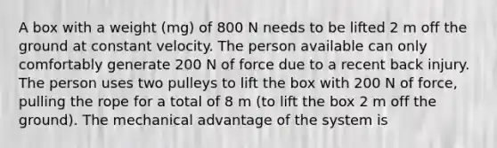 A box with a weight (mg) of 800 N needs to be lifted 2 m off the ground at constant velocity. The person available can only comfortably generate 200 N of force due to a recent back injury. The person uses two pulleys to lift the box with 200 N of force, pulling the rope for a total of 8 m (to lift the box 2 m off the ground). The mechanical advantage of the system is