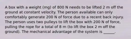 A box with a weight (mg) of 800 N needs to be lifted 2 m off the ground at constant velocity. The person available can only comfortably generate 200 N of force due to a recent back injury. The person uses two pulleys to lift the box with 200 N of force, pulling the rope for a total of 8 m (to lift the box 2 m off the ground). The mechanical advantage of the system is ______.