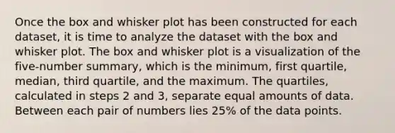 Once the box and whisker plot has been constructed for each dataset, it is time to analyze the dataset with the box and whisker plot. The box and whisker plot is a visualization of the five-number summary, which is the minimum, first quartile, median, third quartile, and the maximum. The quartiles, calculated in steps 2 and 3, separate equal amounts of data. Between each pair of numbers lies 25% of the data points.