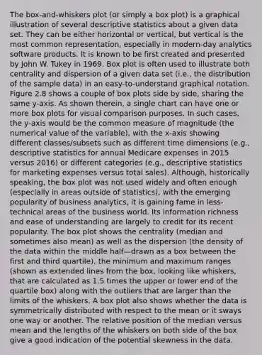 The box-and-whiskers plot (or simply a box plot) is a graphical illustration of several descriptive statistics about a given data set. They can be either horizontal or vertical, but vertical is the most common representation, especially in modern-day analytics software products. It is known to be first created and presented by John W. Tukey in 1969. Box plot is often used to illustrate both centrality and dispersion of a given data set (i.e., the distribution of the sample data) in an easy-to-understand graphical notation. Figure 2.8 shows a couple of box plots side by side, sharing the same y-axis. As shown therein, a single chart can have one or more box plots for visual comparison purposes. In such cases, the y-axis would be the common measure of magnitude (the numerical value of the variable), with the x-axis showing different classes/subsets such as different time dimensions (e.g., descriptive statistics for annual Medicare expenses in 2015 versus 2016) or different categories (e.g., descriptive statistics for marketing expenses versus total sales). Although, historically speaking, the box plot was not used widely and often enough (especially in areas outside of statistics), with the emerging popularity of business analytics, it is gaining fame in less-technical areas of the business world. Its information richness and ease of understanding are largely to credit for its recent popularity. The box plot shows the centrality (median and sometimes also mean) as well as the dispersion (the density of the data within the middle half—drawn as a box between the first and third quartile), the minimum and maximum ranges (shown as extended lines from the box, looking like whiskers, that are calculated as 1.5 times the upper or lower end of the quartile box) along with the outliers that are larger than the limits of the whiskers. A box plot also shows whether the data is symmetrically distributed with respect to the mean or it sways one way or another. The relative position of the median versus mean and the lengths of the whiskers on both side of the box give a good indication of the potential skewness in the data.