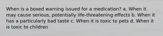 When is a boxed warning issued for a medication? a. When it may cause serious, potentially life-threatening effects b. When it has a particularly bad taste c. When it is toxic to pets d. When it is toxic to children