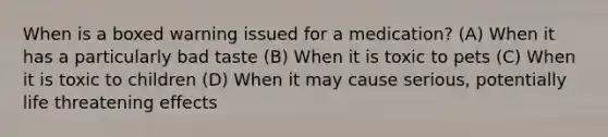 When is a boxed warning issued for a medication? (A) When it has a particularly bad taste (B) When it is toxic to pets (C) When it is toxic to children (D) When it may cause serious, potentially life threatening effects