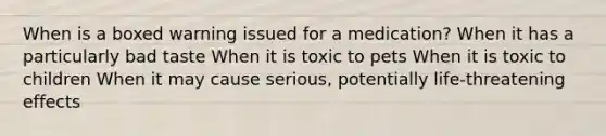 When is a boxed warning issued for a medication? When it has a particularly bad taste When it is toxic to pets When it is toxic to children When it may cause serious, potentially life-threatening effects