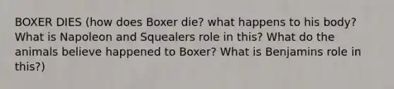 BOXER DIES (how does Boxer die? what happens to his body? What is Napoleon and Squealers role in this? What do the animals believe happened to Boxer? What is Benjamins role in this?)