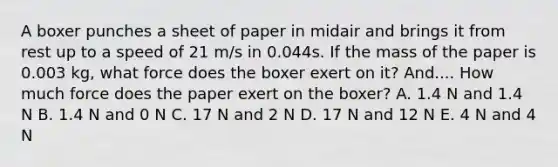 A boxer punches a sheet of paper in midair and brings it from rest up to a speed of 21 m/s in 0.044s. If the mass of the paper is 0.003 kg, what force does the boxer exert on it? And.... How much force does the paper exert on the boxer? A. 1.4 N and 1.4 N B. 1.4 N and 0 N C. 17 N and 2 N D. 17 N and 12 N E. 4 N and 4 N