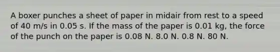 A boxer punches a sheet of paper in midair from rest to a speed of 40 m/s in 0.05 s. If the mass of the paper is 0.01 kg, the force of the punch on the paper is 0.08 N. 8.0 N. 0.8 N. 80 N.