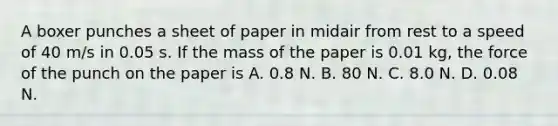 A boxer punches a sheet of paper in midair from rest to a speed of 40 m/s in 0.05 s. If the mass of the paper is 0.01 kg, the force of the punch on the paper is A. 0.8 N. B. 80 N. C. 8.0 N. D. 0.08 N.