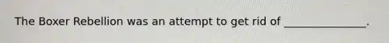 The Boxer Rebellion was an attempt to get rid of _______________.