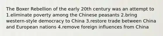 The Boxer Rebellion of the early 20th century was an attempt to 1.eliminate poverty among the Chinese peasants 2.bring western-style democracy to China 3.restore trade between China and European nations 4.remove foreign influences from China