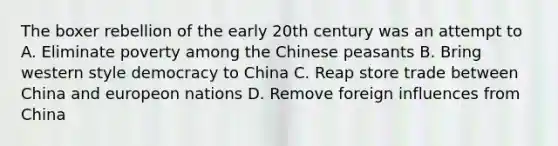 The boxer rebellion of the early 20th century was an attempt to A. Eliminate poverty among the Chinese peasants B. Bring western style democracy to China C. Reap store trade between China and europeon nations D. Remove foreign influences from China