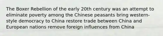 The Boxer Rebellion of the early 20th century was an attempt to eliminate poverty among the Chinese peasants bring western-style democracy to China restore trade between China and European nations remove foreign influences from China