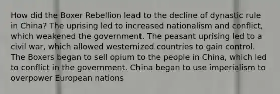 How did the Boxer Rebellion lead to the decline of dynastic rule in China? The uprising led to increased nationalism and conflict, which weakened the government. The peasant uprising led to a civil war, which allowed westernized countries to gain control. The Boxers began to sell opium to the people in China, which led to conflict in the government. China began to use imperialism to overpower European nations