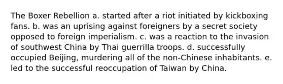 The Boxer Rebellion a. started after a riot initiated by kickboxing fans. b. was an uprising against foreigners by a secret society opposed to foreign imperialism. c. was a reaction to the invasion of southwest China by Thai guerrilla troops. d. successfully occupied Beijing, murdering all of the non-Chinese inhabitants. e. led to the successful reoccupation of Taiwan by China.