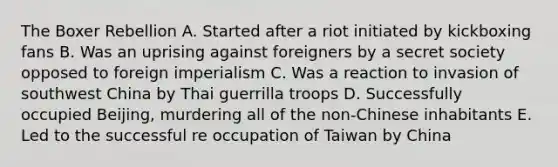 The Boxer Rebellion A. Started after a riot initiated by kickboxing fans B. Was an uprising against foreigners by a secret society opposed to foreign imperialism C. Was a reaction to invasion of southwest China by Thai guerrilla troops D. Successfully occupied Beijing, murdering all of the non-Chinese inhabitants E. Led to the successful re occupation of Taiwan by China