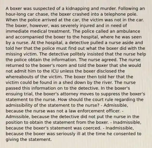 A boxer was suspected of a kidnapping and murder. Following an hour-long car chase, the boxer crashed into a telephone pole. When the police arrived at the car, the victim was not in the car. The boxer, however, was severely injured and in need of immediate medical treatment. The police called an ambulance and accompanied the boxer to the hospital, where he was seen by a nurse. At the hospital, a detective pulled a nurse aside and told her that the police must find out what the boxer did with the missing victim. The detective politely insisted that the nurse help the police obtain the information. The nurse agreed. The nurse returned to the boxer's room and told the boxer that she would not admit him to the ICU unless the boxer disclosed the whereabouts of the victim. The boxer then told her that the victim could be found in a shed down by the river. The nurse passed this information on to the detective. In the boxer's ensuing trial, the boxer's attorney moves to suppress the boxer's statement to the nurse. How should the court rule regarding the admissibility of the statement to the nurse? - Admissible, because the nurse was not a law enforcement officer. - Admissible, because the detective did not put the nurse in the position to obtain the statement from the boxer. - Inadmissible, because the boxer's statement was coerced. - Inadmissible, because the boxer was seriously ill at the time he consented to giving the statement.