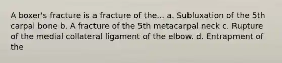 A boxer's fracture is a fracture of the... a. Subluxation of the 5th carpal bone b. A fracture of the 5th metacarpal neck c. Rupture of the medial collateral ligament of the elbow. d. Entrapment of the