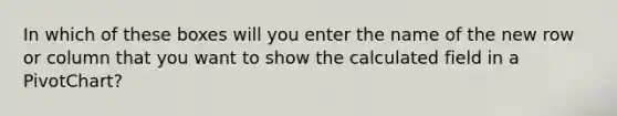 In which of these boxes will you enter the name of the new row or column that you want to show the calculated field in a PivotChart?