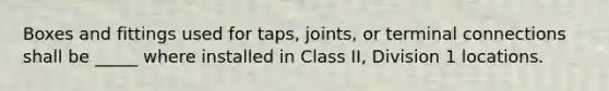 Boxes and fittings used for taps, joints, or terminal connections shall be _____ where installed in Class II, Division 1 locations.