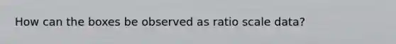 How can the boxes be observed as ratio scale data?