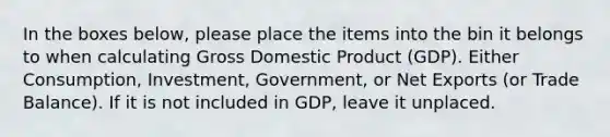 In the boxes below, please place the items into the bin it belongs to when calculating Gross Domestic Product (GDP). Either Consumption, Investment, Government, or Net Exports (or Trade Balance). If it is not included in GDP, leave it unplaced.