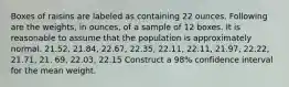 Boxes of raisins are labeled as containing 22 ounces. Following are the weights, in ounces, of a sample of 12 boxes. It is reasonable to assume that the population is approximately normal. 21.52, 21.84, 22.67, 22.35, 22.11, 22.11, 21.97, 22.22, 21.71, 21. 69, 22.03, 22.15 Construct a 98% confidence interval for the mean weight.