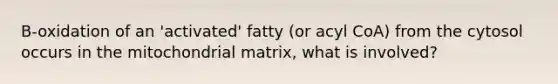 B-oxidation of an 'activated' fatty (or acyl CoA) from the cytosol occurs in the mitochondrial matrix, what is involved?