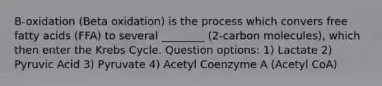 B-oxidation (Beta oxidation) is the process which convers free fatty acids (FFA) to several ________ (2-carbon molecules), which then enter the Krebs Cycle. Question options: 1) Lactate 2) Pyruvic Acid 3) Pyruvate 4) Acetyl Coenzyme A (Acetyl CoA)