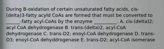 During B-oxidation of certain unsaturated fatty acids, cis-(delta)3-fatty acyld CoAs are formed that must be converted to ______-fatty acyl-CoAs by the enzyme __________. A. cis-(delta)2; acyl CoA dehydrogenase B. trans-(delta)2, acyl-CoA dehydrogenase C. trans-D2; enoyl-CoA dehydrogenase D. trans-D3; enoyl-CoA dehyddrogenase E. trans-D2; acyl-CoA isomerase