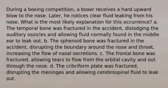 During a boxing competition, a boxer receives a hard upward blow to the nose. Later, he notices clear fluid leaking from his nose. What is the most likely explanation for this occurrence? a. The temporal bone was fractured in the accident, dislodging the auditory ossicles and allowing fluid normally found in the middle ear to leak out. b. The sphenoid bone was fractured in the accident, disrupting the boundary around the nose and throat, increasing the flow of nasal secretions. c. The frontal bone was fractured, allowing tears to flow from the orbital cavity and out through the nose. d. The cribriform plate was fractured, disrupting the meninges and allowing cerebrospinal fluid to leak out.