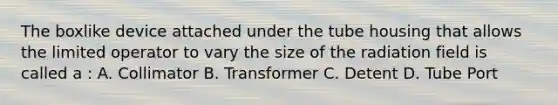 The boxlike device attached under the tube housing that allows the limited operator to vary the size of the radiation field is called a : A. Collimator B. Transformer C. Detent D. Tube Port