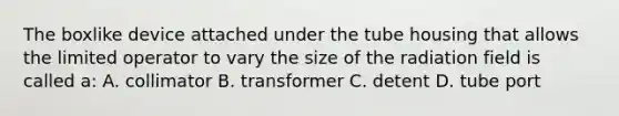 The boxlike device attached under the tube housing that allows the limited operator to vary the size of the radiation field is called a: A. collimator B. transformer C. detent D. tube port