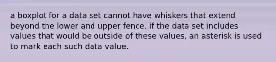 a boxplot for a data set cannot have whiskers that extend beyond the lower and upper fence. if the data set includes values that would be outside of these values, an asterisk is used to mark each such data value.