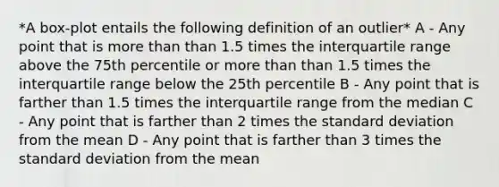 *A box-plot entails the following definition of an outlier* A - Any point that is <a href='https://www.questionai.com/knowledge/keWHlEPx42-more-than' class='anchor-knowledge'>more than</a> than 1.5 times the interquartile range above the 75th percentile or more than than 1.5 times the interquartile range below the 25th percentile B - Any point that is farther than 1.5 times the interquartile range from the median C - Any point that is farther than 2 times the <a href='https://www.questionai.com/knowledge/kqGUr1Cldy-standard-deviation' class='anchor-knowledge'>standard deviation</a> from the mean D - Any point that is farther than 3 times the standard deviation from the mean