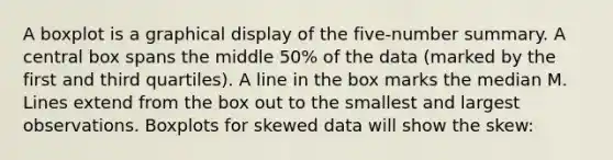 A boxplot is a graphical display of the five-number summary. A central box spans the middle 50% of the data (marked by the first and third quartiles). A line in the box marks the median M. Lines extend from the box out to the smallest and largest observations. Boxplots for skewed data will show the skew: